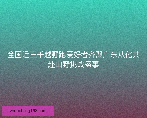 全国近三千越野跑爱好者齐聚广东从化共赴山野挑战盛事
