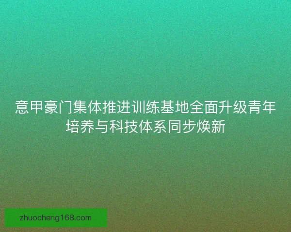 意甲豪门集体推进训练基地全面升级青年培养与科技体系同步焕新