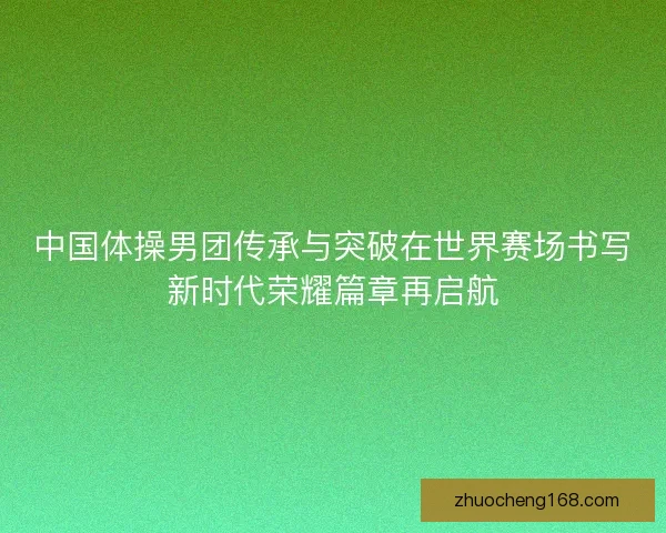 中国体操男团传承与突破在世界赛场书写新时代荣耀篇章再启航