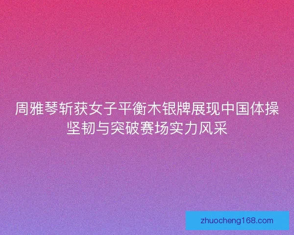 周雅琴斩获女子平衡木银牌展现中国体操坚韧与突破赛场实力风采