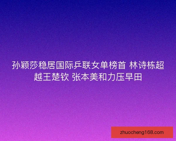 孙颖莎稳居国际乒联女单榜首 林诗栋超越王楚钦 张本美和力压早田