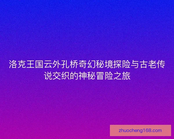 洛克王国云外孔桥奇幻秘境探险与古老传说交织的神秘冒险之旅