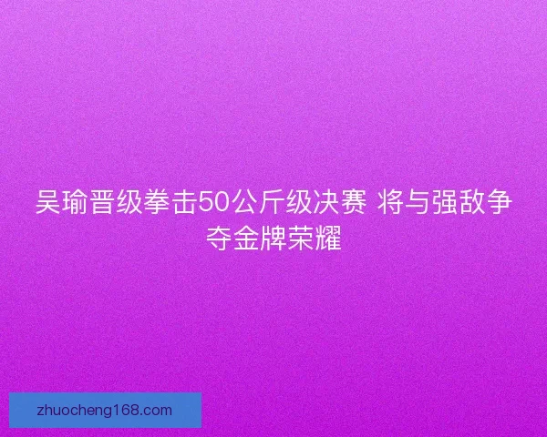 吴瑜晋级拳击50公斤级决赛 将与强敌争夺金牌荣耀