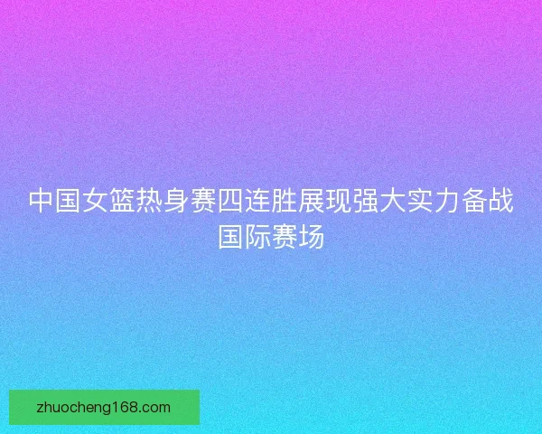 中国女篮热身赛四连胜展现强大实力备战国际赛场