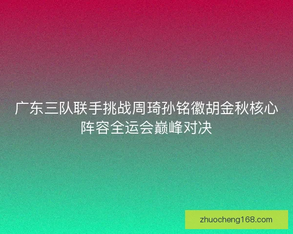 广东三队联手挑战周琦孙铭徽胡金秋核心阵容全运会巅峰对决