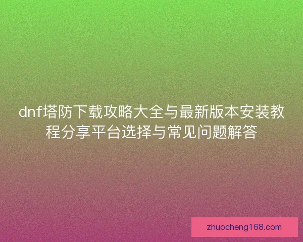 dnf塔防下载攻略大全与最新版本安装教程分享平台选择与常见问题解答